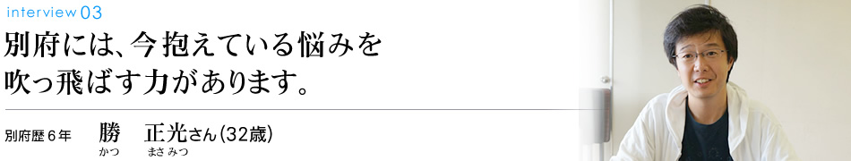 別府には、今抱えている悩みを吹っ飛ばす力があります。別府歴6年 勝　正光さん（32歳）